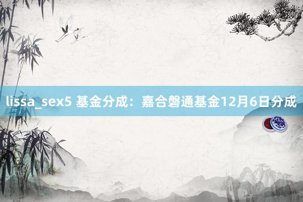 lissa_sex5 基金分成：嘉合磐通基金12月6日分成