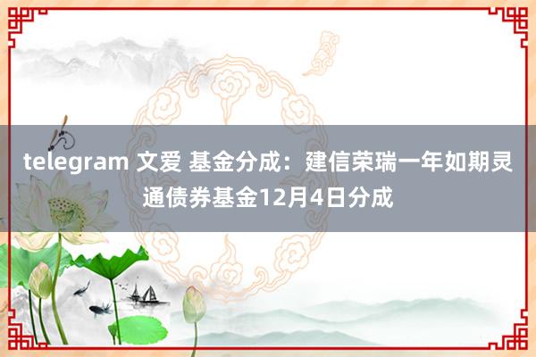 telegram 文爱 基金分成：建信荣瑞一年如期灵通债券基金12月4日分成