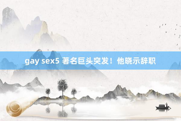 gay sex5 著名巨头突发！他晓示辞职