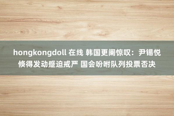 hongkongdoll 在线 韩国更阑惊叹：尹锡悦倏得发动蹙迫戒严 国会吩咐队列投票否决