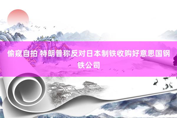 偷窥自拍 特朗普称反对日本制铁收购好意思国钢铁公司