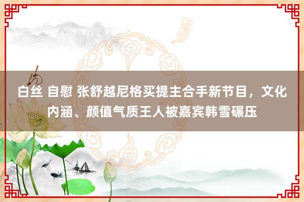 白丝 自慰 张舒越尼格买提主合手新节目，文化内涵、颜值气质王人被嘉宾韩雪碾压