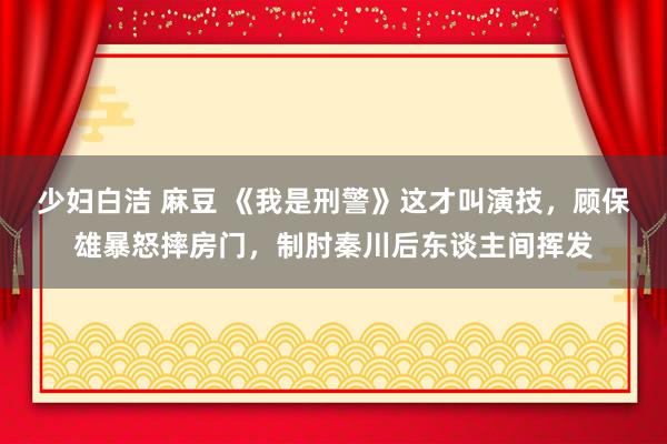 少妇白洁 麻豆 《我是刑警》这才叫演技，顾保雄暴怒摔房门，制肘秦川后东谈主间挥发