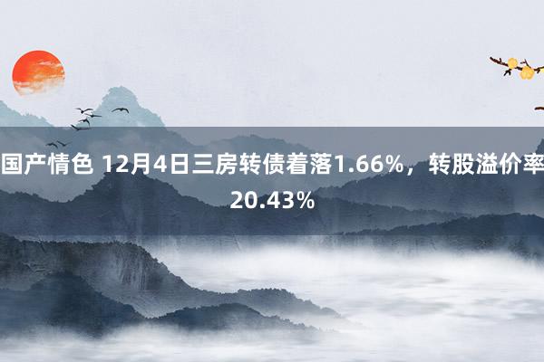 国产情色 12月4日三房转债着落1.66%，转股溢价率20.43%