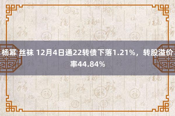 杨幂 丝袜 12月4日通22转债下落1.21%，转股溢价率44.84%