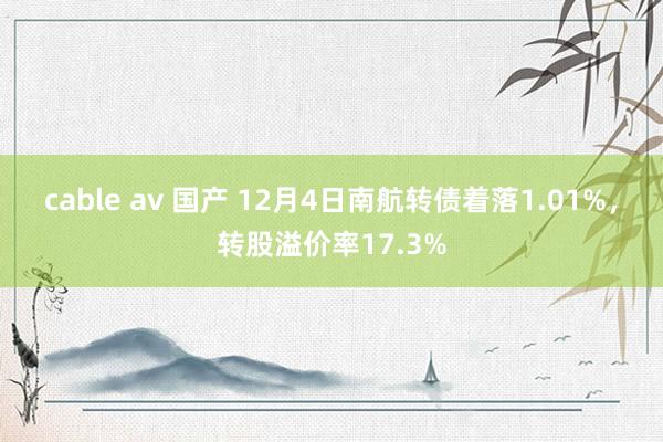 cable av 国产 12月4日南航转债着落1.01%，转股溢价率17.3%