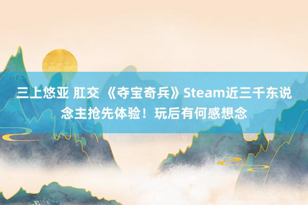 三上悠亚 肛交 《夺宝奇兵》Steam近三千东说念主抢先体验！玩后有何感想念