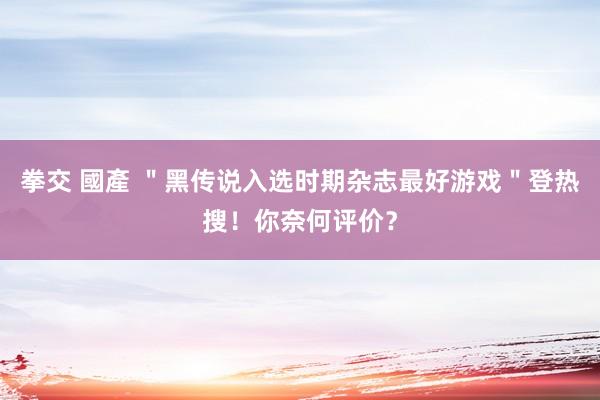 拳交 國產 ＂黑传说入选时期杂志最好游戏＂登热搜！你奈何评价？