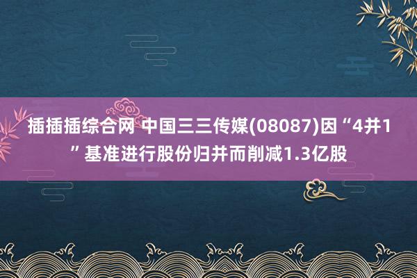 插插插综合网 中国三三传媒(08087)因“4并1”基准进行股份归并而削减1.3亿股