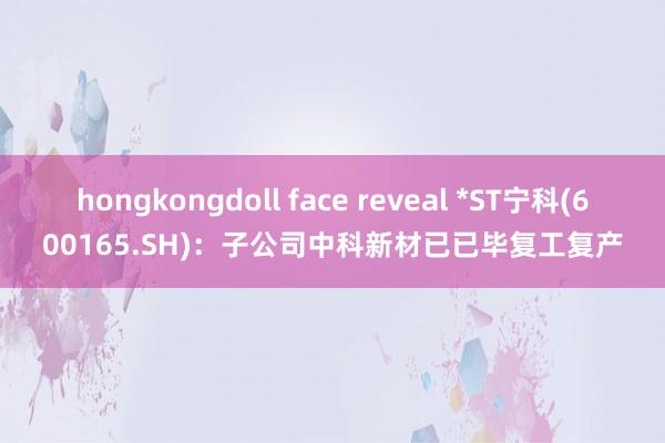 hongkongdoll face reveal *ST宁科(600165.SH)：子公司中科新材已已毕复工复产