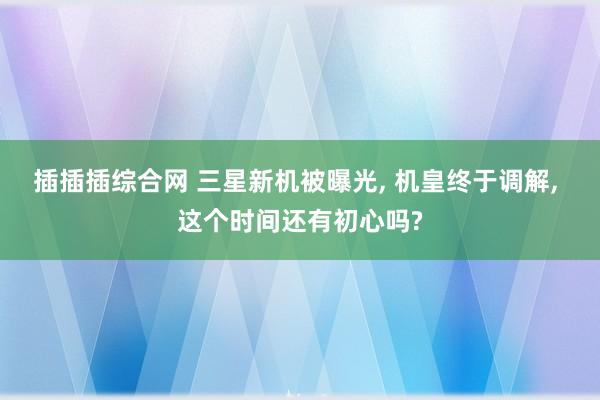 插插插综合网 三星新机被曝光， 机皇终于调解， 这个时间还有初心吗?