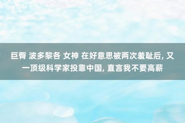 巨臀 波多黎各 女神 在好意思被两次羞耻后， 又一顶级科学家投靠中国， 直言我不要高薪