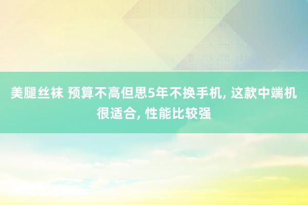 美腿丝袜 预算不高但思5年不换手机， 这款中端机很适合， 性能比较强