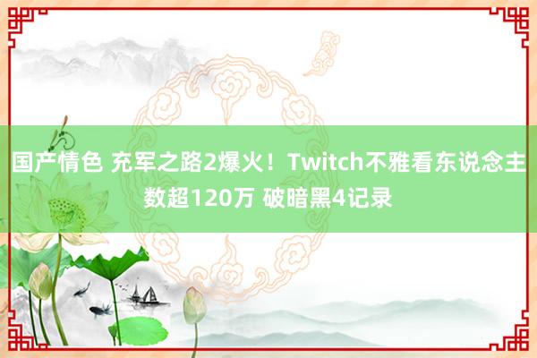 国产情色 充军之路2爆火！Twitch不雅看东说念主数超120万 破暗黑4记录