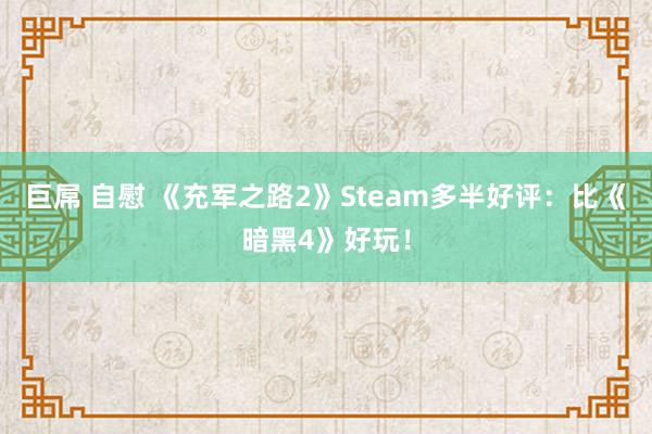 巨屌 自慰 《充军之路2》Steam多半好评：比《暗黑4》好玩！