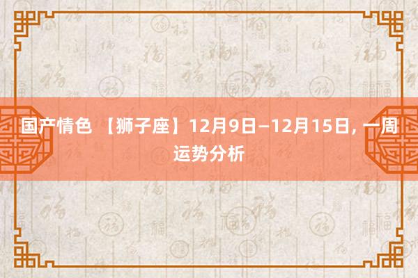 国产情色 【狮子座】12月9日—12月15日， 一周运势分析