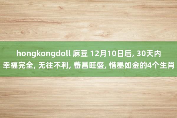 hongkongdoll 麻豆 12月10日后， 30天内幸福完全， 无往不利， 蕃昌旺盛， 惜墨如金的4个生肖