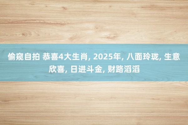 偷窥自拍 恭喜4大生肖， 2025年， 八面玲珑， 生意欣喜， 日进斗金， 财路滔滔