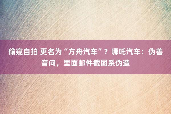 偷窥自拍 更名为“方舟汽车”？哪吒汽车：伪善音问，里面邮件截图系伪造