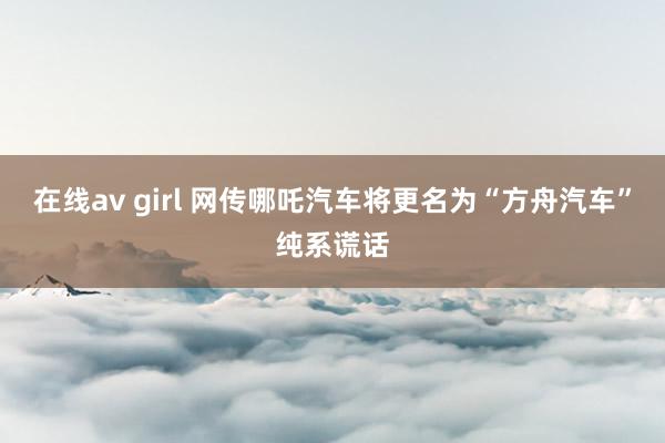 在线av girl 网传哪吒汽车将更名为“方舟汽车”纯系谎话