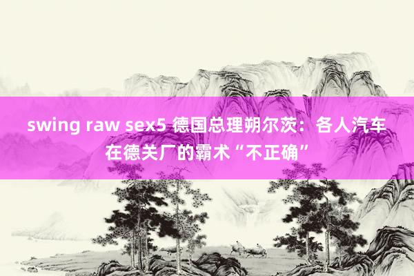 swing raw sex5 德国总理朔尔茨：各人汽车在德关厂的霸术“不正确”