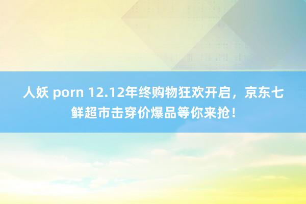 人妖 porn 12.12年终购物狂欢开启，京东七鲜超市击穿价爆品等你来抢！