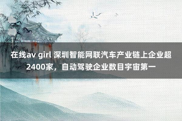 在线av girl 深圳智能网联汽车产业链上企业超2400家，自动驾驶企业数目宇宙第一