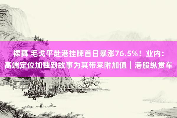 裸舞 毛戈平赴港挂牌首日暴涨76.5%！业内：高端定位加独到故事为其带来附加值｜港股纵贯车