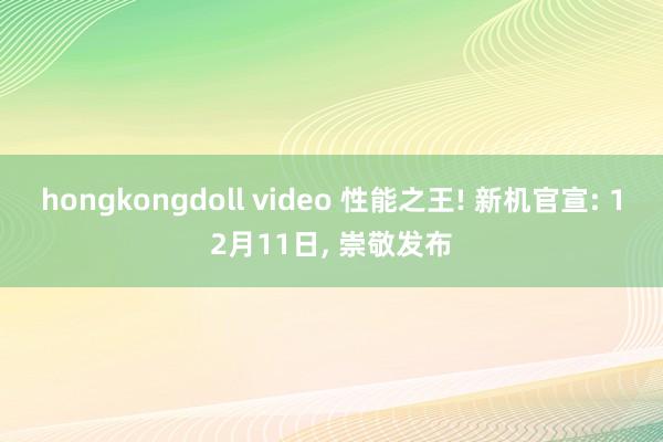 hongkongdoll video 性能之王! 新机官宣: 12月11日， 崇敬发布