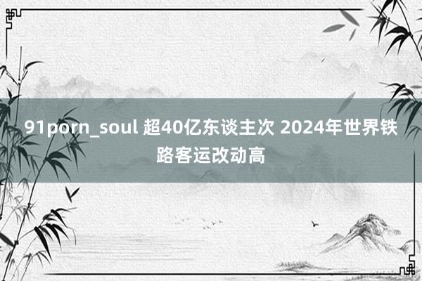 91porn_soul 超40亿东谈主次 2024年世界铁路客运改动高