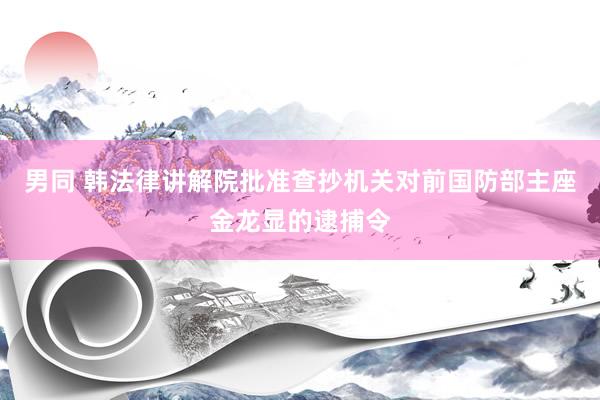 男同 韩法律讲解院批准查抄机关对前国防部主座金龙显的逮捕令