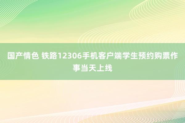 国产情色 铁路12306手机客户端学生预约购票作事当天上线