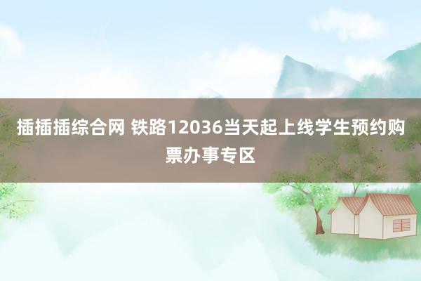 插插插综合网 铁路12036当天起上线学生预约购票办事专区