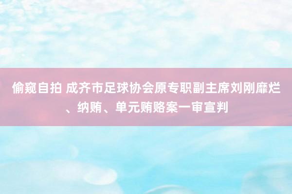 偷窥自拍 成齐市足球协会原专职副主席刘刚靡烂、纳贿、单元贿赂案一审宣判