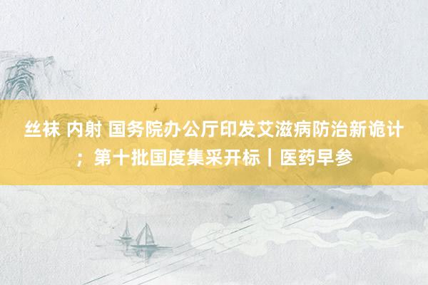 丝袜 内射 国务院办公厅印发艾滋病防治新诡计；第十批国度集采开标｜医药早参