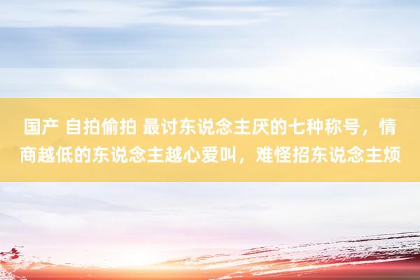 国产 自拍偷拍 最讨东说念主厌的七种称号，情商越低的东说念主越心爱叫，难怪招东说念主烦