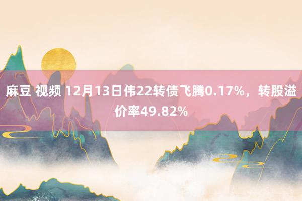 麻豆 视频 12月13日伟22转债飞腾0.17%，转股溢价率49.82%