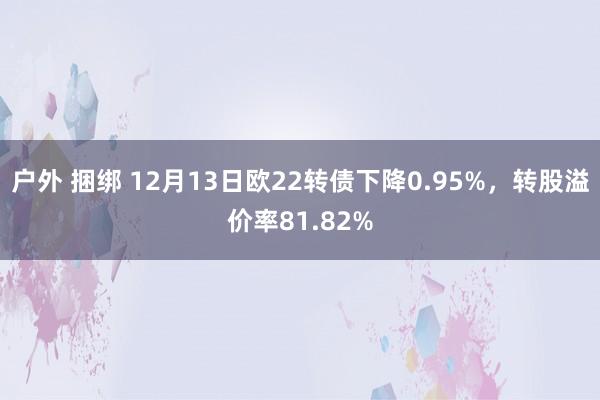 户外 捆绑 12月13日欧22转债下降0.95%，转股溢价率81.82%