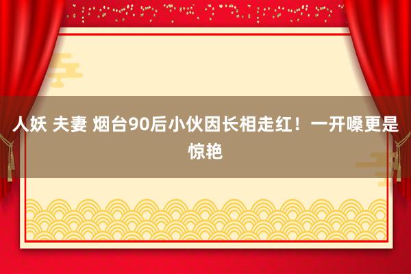 人妖 夫妻 烟台90后小伙因长相走红！一开嗓更是惊艳