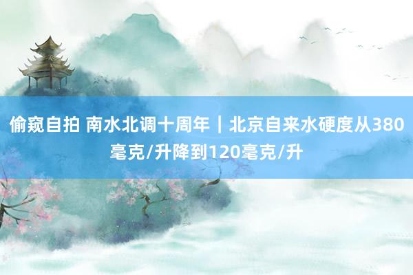 偷窥自拍 南水北调十周年｜北京自来水硬度从380毫克/升降到120毫克/升