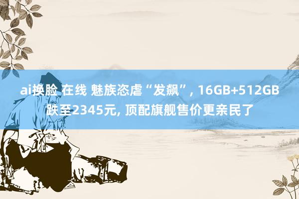 ai换脸 在线 魅族恣虐“发飙”， 16GB+512GB跌至2345元， 顶配旗舰售价更亲民了