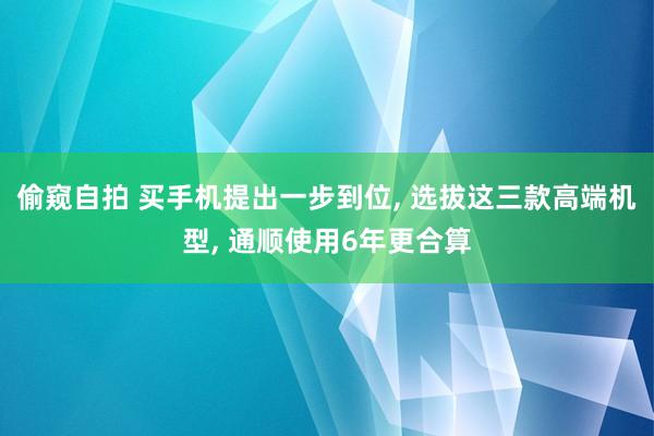 偷窥自拍 买手机提出一步到位， 选拔这三款高端机型， 通顺使用6年更合算