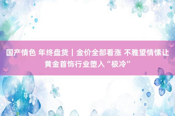 国产情色 年终盘货｜金价全部看涨 不雅望情愫让黄金首饰行业堕入“极冷”