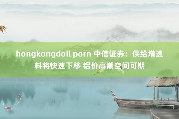 hongkongdoll porn 中信证券：供给增速料将快速下移 铝价高潮空间可期