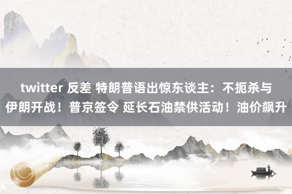 twitter 反差 特朗普语出惊东谈主：不扼杀与伊朗开战！普京签令 延长石油禁供活动！油价飙升