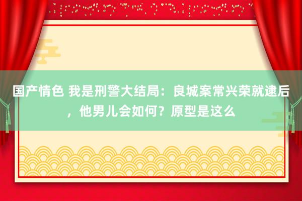 国产情色 我是刑警大结局：良城案常兴荣就逮后，他男儿会如何？原型是这么