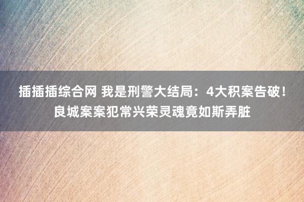 插插插综合网 我是刑警大结局：4大积案告破！良城案案犯常兴荣灵魂竟如斯弄脏