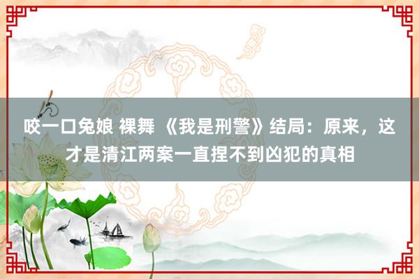 咬一口兔娘 裸舞 《我是刑警》结局：原来，这才是清江两案一直捏不到凶犯的真相