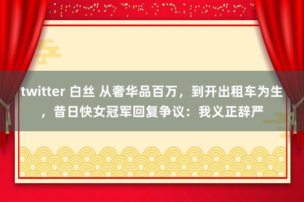 twitter 白丝 从奢华品百万，到开出租车为生，昔日快女冠军回复争议：我义正辞严