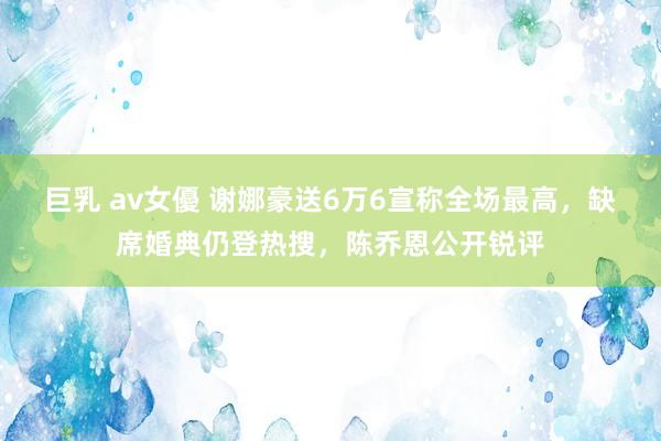 巨乳 av女優 谢娜豪送6万6宣称全场最高，缺席婚典仍登热搜，陈乔恩公开锐评